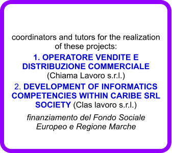 coordinators and tutors for the realization of these projects:  1. OPERATORE VENDITE E DISTRIBUZIONE COMMERCIALE  (Chiama Lavoro s.r.l.) 2. DEVELOPMENT OF INFORMATICS COMPETENCIES WITHIN CARIBE SRL SOCIETY (Clas lavoro s.r.l.) finanziamento del Fondo Sociale Europeo e Regione Marche